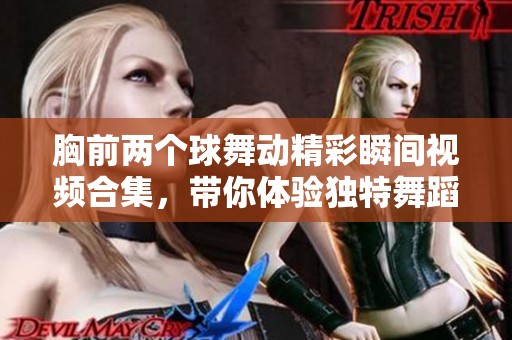 胸前两个球舞动精彩瞬间视频合集，带你体验独特舞蹈艺术魅力