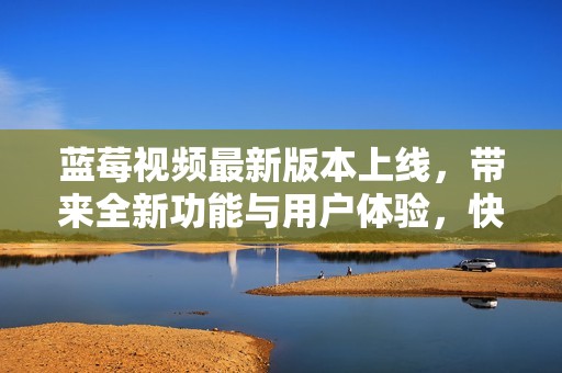 蓝莓视频最新版本上线，带来全新功能与用户体验，快来了解吧