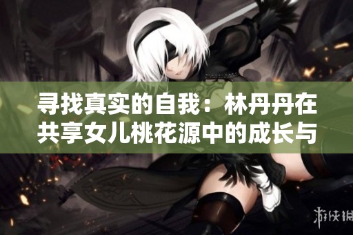 寻找真实的自我：林丹丹在共享女儿桃花源中的成长与奋斗之旅