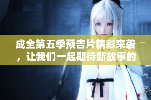 成全第五季预告片精彩来袭，让我们一起期待新故事的展开