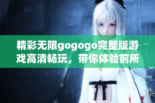 精彩无限gogogo完整版游戏高清畅玩，带你体验前所未有的游戏乐趣与冒险之旅