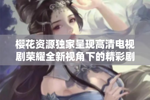 樱花资源独家呈现高清电视剧荣耀全新视角下的精彩剧情与人物发展