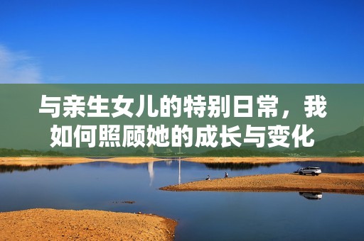 与亲生女儿的特别日常，我如何照顾她的成长与变化