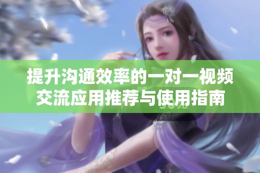 提升沟通效率的一对一视频交流应用推荐与使用指南