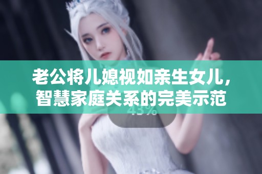 老公将儿媳视如亲生女儿，智慧家庭关系的完美示范
