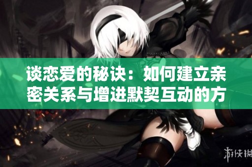 谈恋爱的秘诀：如何建立亲密关系与增进默契互动的方法分享