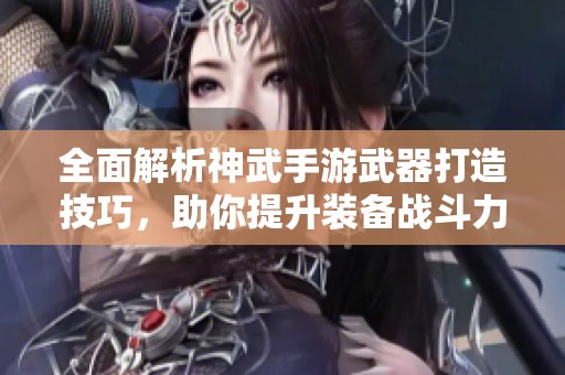 全面解析神武手游武器打造技巧，助你提升装备战斗力的秘密。