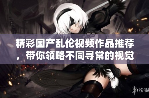 精彩国产乱伦视频作品推荐，带你领略不同寻常的视觉体验