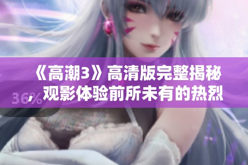 《高潮3》高清版完整揭秘，观影体验前所未有的热烈与激情