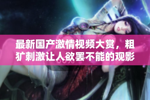 最新国产激情视频大赏，粗犷刺激让人欲罢不能的观影体验