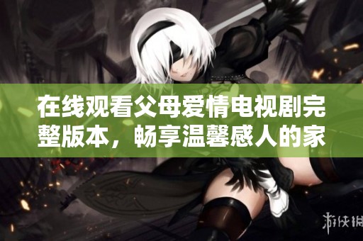 在线观看父母爱情电视剧完整版本，畅享温馨感人的家庭故事