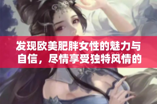 发现欧美肥胖女性的魅力与自信，尽情享受独特风情的精彩表现