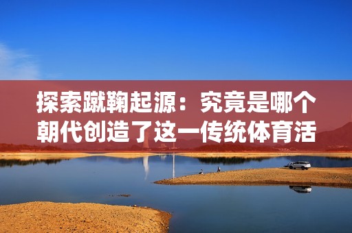 探索蹴鞠起源：究竟是哪个朝代创造了这一传统体育活动