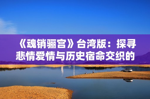 《魂销骊宫》台湾版：探寻悲情爱情与历史宿命交织的独特旅程