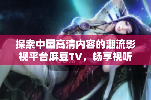 探索中国高清内容的潮流影视平台麻豆TV，畅享视听盛宴的全新体验