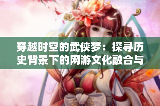 穿越时空的武侠梦：探寻历史背景下的网游文化融合与影响力