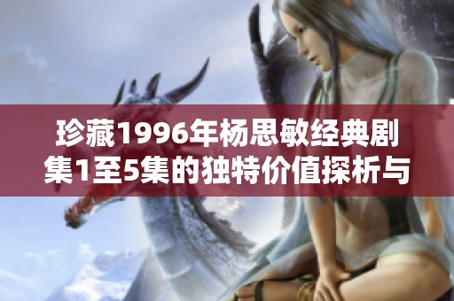 珍藏1996年杨思敏经典剧集1至5集的独特价值探析与回顾