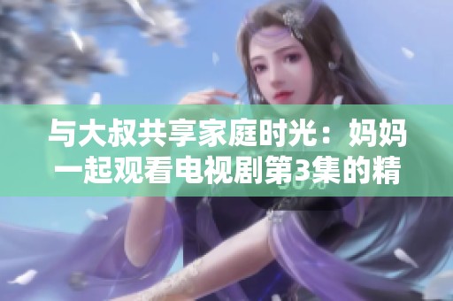 与大叔共享家庭时光：妈妈一起观看电视剧第3集的精彩瞬间