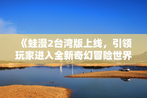《蛙漫2台湾版上线，引领玩家进入全新奇幻冒险世界》
