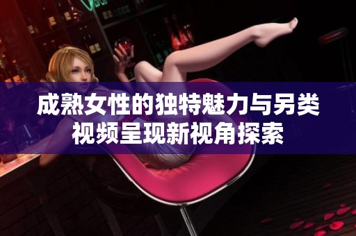 成熟女性的独特魅力与另类视频呈现新视角探索