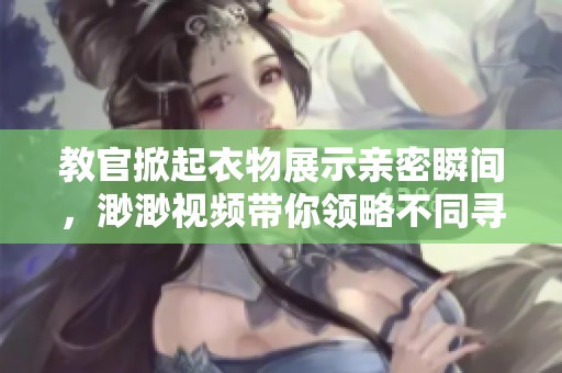 教官掀起衣物展示亲密瞬间，渺渺视频带你领略不同寻常的情感交融