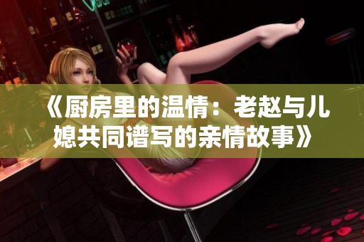 《厨房里的温情：老赵与儿媳共同谱写的亲情故事》