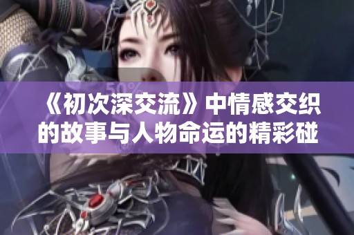 《初次深交流》中情感交织的故事与人物命运的精彩碰撞之旅