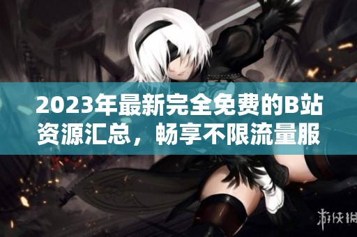 2023年最新完全免费的B站资源汇总，畅享不限流量服务