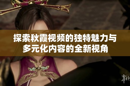探索秋霞视频的独特魅力与多元化内容的全新视角