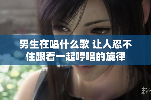 男生在唱什么歌 让人忍不住跟着一起哼唱的旋律
