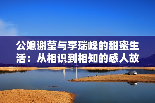 公媳谢莹与李瑞峰的甜蜜生活：从相识到相知的感人故事