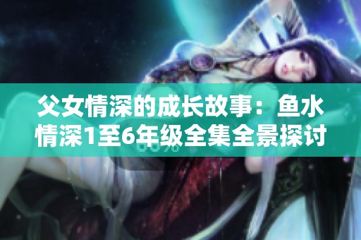 父女情深的成长故事：鱼水情深1至6年级全集全景探讨