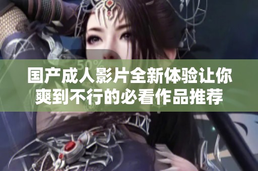 国产成人影片全新体验让你爽到不行的必看作品推荐