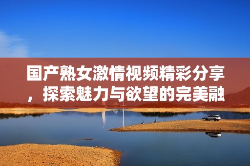 国产熟女激情视频精彩分享，探索魅力与欲望的完美融合