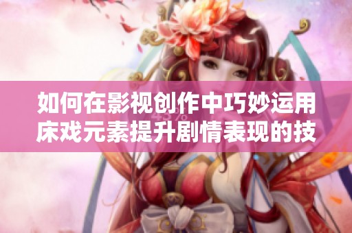 如何在影视创作中巧妙运用床戏元素提升剧情表现的技巧与指导