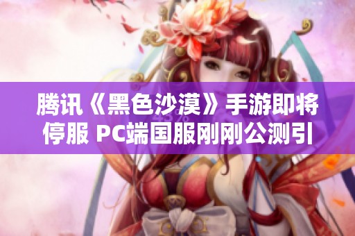 腾讯《黑色沙漠》手游即将停服 PC端国服刚刚公测引热议