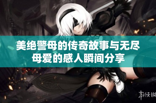 美绝警母的传奇故事与无尽母爱的感人瞬间分享