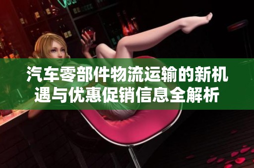 汽车零部件物流运输的新机遇与优惠促销信息全解析