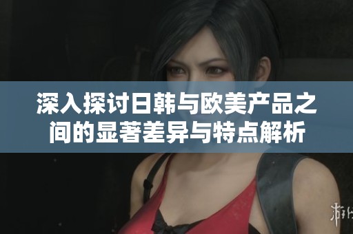 深入探讨日韩与欧美产品之间的显著差异与特点解析