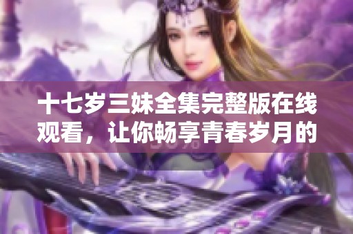 十七岁三妹全集完整版在线观看，让你畅享青春岁月的美好回忆