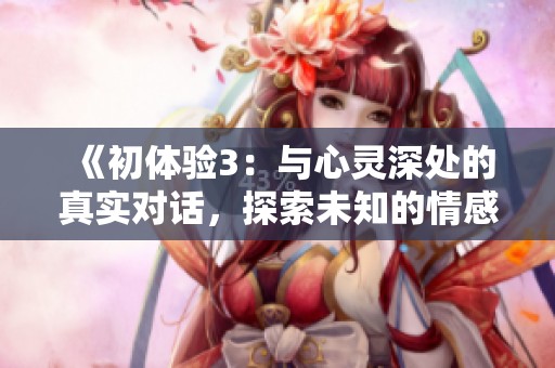 《初体验3：与心灵深处的真实对话，探索未知的情感与体验》