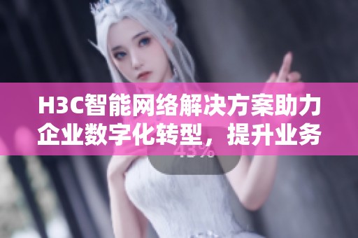 H3C智能网络解决方案助力企业数字化转型，提升业务效率与安全性