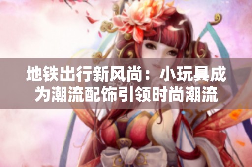 地铁出行新风尚：小玩具成为潮流配饰引领时尚潮流