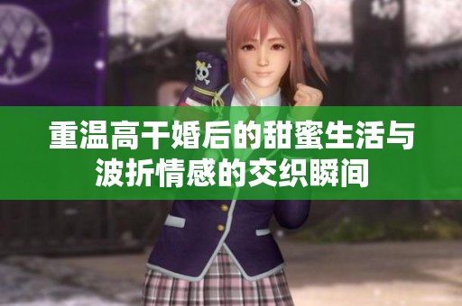 重温高干婚后的甜蜜生活与波折情感的交织瞬间