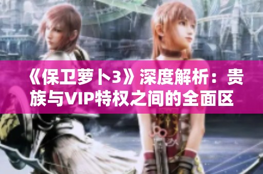 《保卫萝卜3》深度解析：贵族与VIP特权之间的全面区别与对比分析