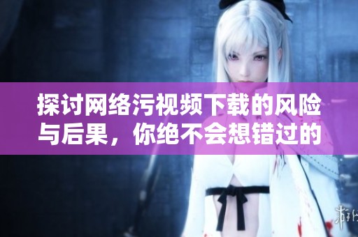 探讨网络污视频下载的风险与后果，你绝不会想错过的信息