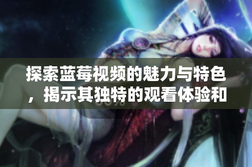 探索蓝莓视频的魅力与特色，揭示其独特的观看体验和内容优势