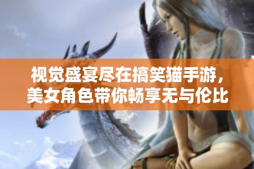 视觉盛宴尽在搞笑猫手游，美女角色带你畅享无与伦比的游戏体验！
