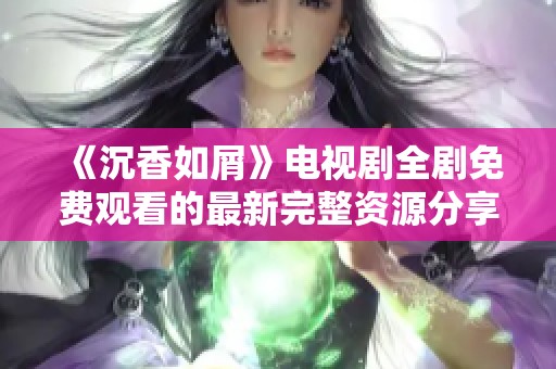 《沉香如屑》电视剧全剧免费观看的最新完整资源分享与观看指南