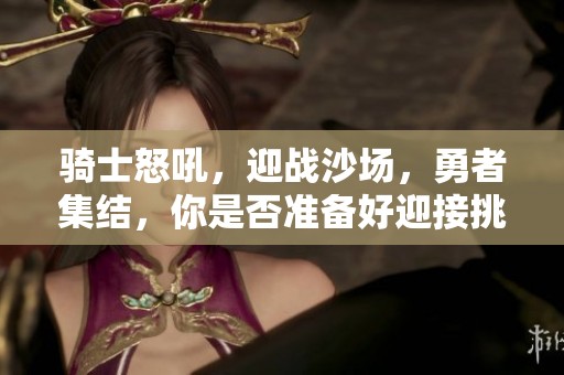 骑士怒吼，迎战沙场，勇者集结，你是否准备好迎接挑战？